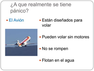 ¿A que realmente se tiene
  pánico?
 El Avión    Están diseñados para
              volar

              Pueden volar sin motores


              No se rompen


              Flotan en el agua
 