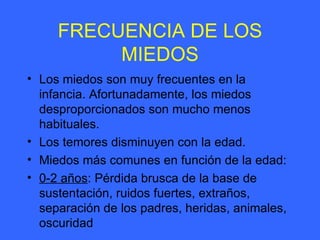 FRECUENCIA DE LOS MIEDOS Los miedos son muy frecuentes en la infancia. Afortunadamente, los miedos desproporcionados son mucho menos habituales. Los temores disminuyen con la edad. Miedos más comunes en función de la edad: 0-2 años : Pérdida brusca de la base de sustentación, ruidos fuertes, extraños, separación de los padres, heridas, animales, oscuridad 