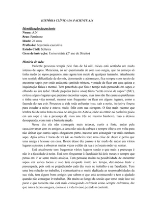 HISTÓRIA CLÍNICA DA PACIENTE A.N

Identificação da paciente
Nome: A.N
Sexo: Feminino
Idade: 26 anos
Profissão: Secretaria executiva
Estado Civil: Solteira
Grau de instrução: Universitária (2º ano de Direito)

História de vida:
        Paciente procurou terapia pelo fato de há oito meses está sentindo um medo
intenso de sapos. Menciona, ao ser questionado de com isso surgiu, que no começo só
tinha medo de sapos pequenos, mas agora tem medo de qualquer tamanho. Atualmente
tem sentido dificuldade de dormir, demorando a adormecer, fica sempre com receio de
encontrar sapos por onde anda,está sentindo tristeza, vontade de ficar em casa quieta e
inquietação física e mental. Tem percebido que fica o tempo todo pensando em sapos e
olhando ao seu redor. Desde pequena (nove anos) tinha “certo receio de sapos” (SIC),
evitava alguns lugares que pudesse encontrar sapos, mas isso não lhe causava problemas
e tinha uma vida normal, mesmo sem frequentar ou ficar em alguns lugares, como a
fazenda do seu avô. Procurou a vida toda enfrentar isso, sair a noite, inclusive forçou
para estudar a noite e estava muito feliz com sua coragem. O fato mais recente que
lembra foi de uma festa na casa de amigos em Aldeia, onde ao entrar no banheiro pisou
em um sapo e viu a presença de mais uns três no mesmo banheiro. Isso a deixou
desesperada, com nojo e bastante medo.
        Nesse dia ela não conseguiu mais relaxar, curtir a festa, andar pela
casa,conversar com os amigos, a cena não saia da cabeça e sempre olhava em volta para
não deixar que outros sapos chegassem perto, mesmo sem conseguir ver mais nenhum
sapo. Após umas 2 horas de ter ido ao banheiro teve uma crise de choro e pediu que
uma amiga a levasse em casa. Desde desse dia passou a ter medo de andar em vários
lugares e passou a observar muitas vezes o chão da rua e os locais onde vai sentar.
        Está atualmente sem frequentar vários lugares sendo o que mais a preocupa é
não ir a faculdade à noite. Está sem frequentar à faculdade há dois meses e sempre que
pensa em ir se sente muito ansiosa. Tem pensado muito na possibilidade de encontrar
sapos em vários locais e isso tem ocupado muito seu tempo, deixando-a triste e
preocupada, pois está se prejudicando cada dia mais no trabalho e na faculdade. Tem
uma boa relação no trabalho, é comunicativa e muito dedicada as responsabilidades da
sua vida, tem alguns bons amigos que sabem o que está acontecendo e tem a ajudado
quando não consegue ir trabalhar. Diz muito ao longo da sessão que teme onde isso vai
parar e que lamenta não está mais conseguindo enfrentar como sempre enfrentou, diz
que isso a deixa insegura, como se a vida tivesse perdido o controle.
 