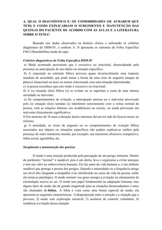 A. QUAL O DIAGNÓSTICO E/ OU COMORBIDADES (SE ACHAREM QUE
TEM) E COMO EXPLICARIAM O SURGIMENTO E MANUTENÇÃO DAS
QUEIXAS DO PACIENTE DE ACORDO COM AS AULAS E A LITERATURA
SOBRE O TEMA?

       Baseado nos dados observados na história clínica e utilizando os critérios
diagnóstico do DSM-IV, a senhora A. N apresenta os sintomas de Fobia Específica
F40.2 (Ranidafobia) medo de sapo.

Critérios diagnósticos de Fobia Específica DSM-IV
 a) Medo acentuado persistente que é excessivo ou irracional, desencadeado pela
presença ou antecipação de um objeto ou situação específico;
 b) A exposição ao estimulo fóbico provoca quase invariavelmente uma resposta
imediata de ansiedade, que pode tomar a forma de uma crise de angústia (ataque de
pânico) situacional ou mais ou menos relacionada com uma situação determinada;
c) A pessoa reconhece que este medo é excessivo ou irracional;
d) A (s) situação (ões) fóbica (s) se evitam ou se suportam a custa de uma intensa
ansiedade ou mal-estar;
 e) Os comportamentos de evitação, a antecipação ansiosa ou o mal-estar provocado
pela (s) situação (ões) temidas (s) interferem notoriamente com a rotina normal da
pessoa, com as relações laborais (ou acadêmicas) ou sociais, ou ainda provocam um
mal-estar clinicamente significativo;
f) Em menores de 18 anos a duração destes sintomas devem ter sido de 6(seis) meses no
mínimo;
 g) A ansiedade, as crises de angustia ou os comportamentos de evitação fóbica
associados aos objetos ou situações específicos não podem explicar-se melhor pela
presença de outro transtorno mental, por exemplo, um transtorno obsessivo compulsivo,
fobia social, agorafobia, etc.

Surgimento e manutenção das queixas

        O medo é uma emoção produzida pela percepção de um perigo iminente. Dentro
do parâmetro “normal” é saudável, pois é um alerta, leva o organismo a evitar ameaças
e tem um valor na sobrevivência humana. Ele faz parte da vida humana e, é um atributo
saudável que protege a pessoa dos perigos. Quando a intensidade ou a frequência atinge
um nível alto chegando a atrapalhar e/ou interferindo no curso da vida da pessoa, então
ele torna-se patológico. O medo normal visa gerar energia à evitação ou afastamento de
estimulação nociva ao ser. O medo tem papel fundamental na adaptação humana, mas
alguns tipos de medo são de grande magnitude para as situações desencadeantes e estes
são chamados de fobias. A fobia é vista como uma forma especial de medo; ela
apresenta as seguintes características: 1) desproporção entre a emoção e a situação que a
provoca; 2) medo sem explicação razoável; 3) ausência de controle voluntário; 4)
tendência à evitação dessa situação
 