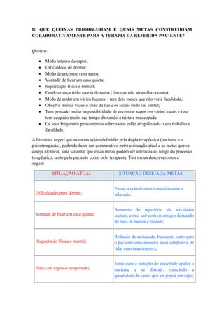 B) QUE QUEIXAS PRIORIZARIAM E QUAIS METAS CONSTRUIRIAM
COLABORATIVAMENTE PARA A TERAPIA DA REFERIDA PACIENTE?


Queixas:

    Medo intenso de sapos;
    Dificuldade de dormir;
    Medo de encontro com sapos;
    Vontade de ficar em casa quieta;
    Inquietação física e mental;
    Desde criança tinha receio de sapos (fato que não atrapalhava tanto);
    Medo de andar em vários lugares – tem dois meses que não vai à faculdade;
    Observa muitas vezes o chão da rua e os locais onde vai sentar;
    Tem pensado muito na possibilidade de encontrar sapos em vários locais e isso
     tem ocupado muito seu tempo deixando-a triste e preocupada;
    Os seus frequentes pensamentos sobre sapos estão atrapalhando o seu trabalho e
     faculdade.

A literatura sugeri que as metas sejam definidas pela dupla terapêutica (paciente e o
psicoterapeuta), podendo fazer um comparativo entre a situação atual e as metas que se
deseja alcançar, vale salientar que essas metas podem ser alteradas ao longo do processo
terapêutico, tanto pelo paciente como pelo terapeuta. Tais metas descreveremos a
seguir:

           SITUAÇÃO ATUAL                      SITUAÇÃO DESEJADA-METAS


                                             Passar a dormir mais tranquilamente e
 Dificuldades para dormir;                   relaxada;


                                             Aumento do repertório de atividades
 Vontade de ficar em casa quieta;            sociais, como sair com os amigos deixando
                                             de lado os medos e receios;


                                             Redução da ansiedade, buscando junto com
  Inquietação física e mental;               o paciente uma maneira mais adaptativa de
                                             lidar com seus temores;


                                             Junto com a redução de ansiedade ajudar o
 Pensa em sapos o tempo todo;                paciente a se distrair, reduzindo a
                                             quantidade de vezes que ela pensa em sapo;
 