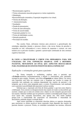  Reestruturação cognitiva;
 Treino relaxamento muscular progressivo e treino respiratório;
 Modelação;
Dessensibilização sistemática, Exposição imaginária e/ou virtual;
 Técnica da distração;
 Automonitorização;
 Inundação;
 Parada do pensamento;
 Treino de auto-afirmação;
 Treino de assertividade;
 Exposição gradual in vivo
 Treino de habilidades sociais;
 Intenção paradoxal;
 Prevenção de recaídas.

        Nas sessões finais, utilizamos técnicas para promover a generalização das
estratégias adquiridas durante o processo clínico e das novas formas de perceber e
responder ao real, reforçando-se o novo sistema de esquemas e crenças, em uma
tentativa de se prevenir recaídas e garantir a preservação continuada de uma estrutura
cognitiva funcional.


D) USEM A CRIATIVIDADE E CRIEM UMA HIERARQUIA PARA SER
UTILIZADA EM UMA EXPOSIÇÃO GRADUAL COM A REFERIDA
PACIENTE, MENCIONEM AO FINAL QUE ASPECTOS DESTACARIAM
PARA MAXIMIZAR OS EFEITOS POSITIVOS DESSA EXPOSIÇÃO?

Explicações e orientações gerais para a paciente:
        De forma tranquila e acolhedora, explicar para a paciente que
a Evitação neutraliza, momentaneamente, a aflição e o desconforto, sem, entretanto,
extingui-la para sempre. Portanto, será feito a Exposição ao objeto fóbico. No início,
esta exposição será feita em conjunto com o terapeuta nas sessões (o tempo da
exposição será analisado em conjunto, dependendo das reações da paciente e do
terapeuta, que já deve estar preparado para o evento). Posteriormente, será analisada
com a paciente a possibilidade dela (paciente) realizar sozinha.
        Informar que a exposição será feita de forma gradual e que tem como objetivo
a habituação. Esta consiste no desaparecimento das reações de medo ou desconforto que
ocorrem sempre que se entra em contato com o objeto ou com situações que provocam
tais reações. Informar também que nos primeiros contatos a ansiedade pode chegar a um
nível muito alto, causando desconforto, mas apenas isto. Não trarão nenhum
perigo. Com a continuidade das exposições vai diminuindo a intensidade do
desconforto, podendo chegar à extinção deste.
        Após serem realizadas as exposições descritas abaixo, os aspectos destacados
para maximizar os efeitos positivos dessa exposição iriam depender das reações da
paciente durante o processo. Porém, os conteúdos assinalados nas mesmas, oferecem
 