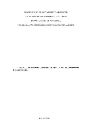CONGREGAÇÃO DE SANTA DOROTÉIA DO BRASIL

         FACULDADE FRASSINETTI DO RECIFE – FAFIRE

              DEPARTAMENTO DE PSICOLOGIA

   PÓS-GRADUAÇÃO EM TERAPIA COGNITIVO-COMPORTAMENTAL




    TERAPIA COGNITIVO-COMPORTAMENTAL E OS TRANSTORNOS
DE ANSIEDADE.




                      RECIFE/2011
 