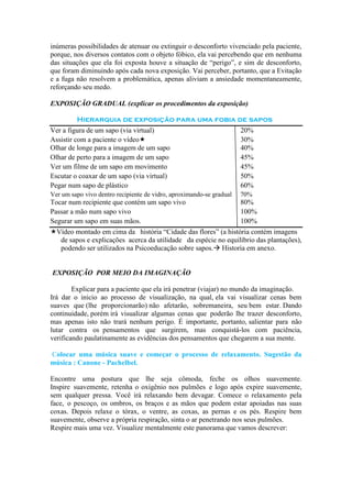 inúmeras possibilidades de atenuar ou extinguir o desconforto vivenciado pela paciente,
porque, nos diversos contatos com o objeto fóbico, ela vai percebendo que em nenhuma
das situações que ela foi exposta houve a situação de “perigo”, e sim de desconforto,
que foram diminuindo após cada nova exposição. Vai perceber, portanto, que a Evitação
e a fuga não resolvem a problemática, apenas aliviam a ansiedade momentaneamente,
reforçando seu medo.

EXPOSIÇÃO GRADUAL (explicar os procedimentos da exposição)

         Hierarquia de exposição para uma fobia de sapos
Ver a figura de um sapo (via virtual)                                 20%
Assistir com a paciente o vídeo                                      30%
Olhar de longe para a imagem de um sapo                               40%
Olhar de perto para a imagem de um sapo                               45%
Ver um filme de um sapo em movimento                                  45%
Escutar o coaxar de um sapo (via virtual)                             50%
Pegar num sapo de plástico                                            60%
Ver um sapo vivo dentro recipiente de vidro, aproximando-se gradual   70%
Tocar num recipiente que contém um sapo vivo                          80%
Passar a mão num sapo vivo                                            100%
Segurar um sapo em suas mãos.                                         100%
Vídeo montado em cima da história “Cidade das flores” (a história contém imagens
  de sapos e explicações acerca da utilidade da espécie no equilíbrio das plantações),
  podendo ser utilizados na Psicoeducação sobre sapos. Historia em anexo.


EXPOSIÇÃO POR MEIO DA IMAGINAÇÃO

        Explicar para a paciente que ela irá penetrar (viajar) no mundo da imaginação.
Irá dar o inicio ao processo de visualização, na qual, ela vai visualizar cenas bem
suaves que (lhe proporcionarão) não afetarão, sobremaneira, seu bem estar. Dando
continuidade, porém irá visualizar algumas cenas que poderão lhe trazer desconforto,
mas apenas isto não trará nenhum perigo. É importante, portanto, salientar para não
lutar contra os pensamentos que surgirem, mas conquistá-los com paciência,
verificando paulatinamente as evidências dos pensamentos que chegarem a sua mente.

Colocar uma música suave e começar o processo de relaxamento. Sugestão da
música : Canone - Pachelbel.

Encontre uma postura que lhe seja cômoda, feche os olhos suavemente.
Inspire suavemente, retenha o oxigênio nos pulmões e logo após expire suavemente,
sem qualquer pressa. Você irá relaxando bem devagar. Comece o relaxamento pela
face, o pescoço, os ombros, os braços e as mãos que podem estar apoiadas nas suas
coxas. Depois relaxe o tórax, o ventre, as coxas, as pernas e os pés. Respire bem
suavemente, observe a própria respiração, sinta o ar penetrando nos seus pulmões.
Respire mais uma vez. Visualize mentalmente este panorama que vamos descrever:
 
