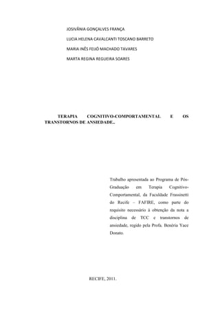 JOSIVÂNIA GONÇALVES FRANÇA

       LUCIA HELENA CAVALCANTI TOSCANO BARRETO

       MARIA INÊS FEIJÓ MACHADO TAVARES

       MARTA REGINA REGUEIRA SOARES




    TERAPIA    COGNITIVO-COMPORTAMENTAL                     E        OS
TRANSTORNOS DE ANSIEDADE..




                          Trabalho apresentada ao Programa de Pós-
                          Graduação         em   Terapia    Cognitivo-
                          Comportamental, da Faculdade Frassinetti
                          do Recife – FAFIRE, como parte do
                          requisito necessário à obtenção da nota a
                          disciplina   de    TCC   e   transtornos   de
                          ansiedade, regido pela Profa. Benéria Yace
                          Donato.




                 RECIFE, 2011.
 