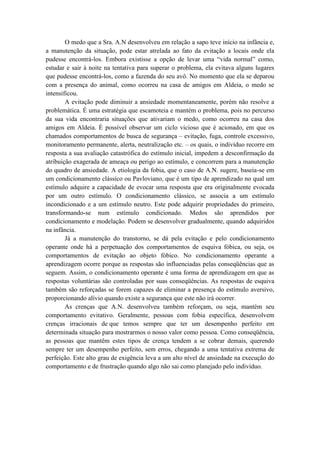 O medo que a Sra. A.N desenvolveu em relação a sapo teve início na infância e,
a manutenção da situação, pode estar atrelada ao fato da evitação a locais onde ela
pudesse encontrá-los. Embora existisse a opção de levar uma “vida normal” como,
estudar e sair à noite na tentativa para superar o problema, ela evitava alguns lugares
que pudesse encontrá-los, como a fazenda do seu avô. No momento que ela se deparou
com a presença do animal, como ocorreu na casa de amigos em Aldeia, o medo se
intensificou.
        A evitação pode diminuir a ansiedade momentaneamente, porém não resolve a
problemática. É uma estratégia que escamoteia e mantém o problema, pois no percurso
da sua vida encontraria situações que ativariam o medo, como ocorreu na casa dos
amigos em Aldeia. É possível observar um ciclo vicioso que é acionado, em que os
chamados comportamentos de busca de segurança – evitação, fuga, controle excessivo,
monitoramento permanente, alerta, neutralização etc. – os quais, o indivíduo recorre em
resposta a sua avaliação catastrófica do estímulo inicial, impedem a desconfirmação da
atribuição exagerada de ameaça ou perigo ao estímulo, e concorrem para a manutenção
do quadro de ansiedade. A etiologia da fobia, que o caso de A.N. sugere, baseia-se em
um condicionamento clássico ou Pavloviano, que é um tipo de aprendizado no qual um
estímulo adquire a capacidade de evocar uma resposta que era originalmente evocada
por um outro estímulo. O condicionamento clássico, se associa a um estímulo
incondicionado e a um estímulo neutro. Este pode adquirir propriedades do primeiro,
transformando-se num estímulo condicionado. Medos são aprendidos por
condicionamento e modelação. Podem se desenvolver gradualmente, quando adquiridos
na infância.
        Já a manutenção do transtorno, se dá pela evitação e pelo condicionamento
operante onde há a perpetuação dos comportamentos de esquiva fóbica, ou seja, os
comportamentos de evitação ao objeto fóbico. No condicionamento operante a
aprendizagem ocorre porque as respostas são influenciadas pelas conseqüências que as
seguem. Assim, o condicionamento operante é uma forma de aprendizagem em que as
respostas voluntárias são controladas por suas conseqüências. As respostas de esquiva
também são reforçadas se forem capazes de eliminar a presença do estímulo aversivo,
proporcionando alívio quando existe a segurança que este não irá ocorrer.
        As crenças que A.N. desenvolveu também reforçam, ou seja, mantém seu
comportamento evitativo. Geralmente, pessoas com fobia específica, desenvolvem
crenças irracionais de que temos sempre que ter um desempenho perfeito em
determinada situação para mostrarmos o nosso valor como pessoa. Como conseqüência,
as pessoas que mantêm estes tipos de crença tendem a se cobrar demais, querendo
sempre ter um desempenho perfeito, sem erros, chegando a uma tentativa extrema de
perfeição. Este alto grau de exigência leva a um alto nível de ansiedade na execução do
comportamento e de frustração quando algo não sai como planejado pelo indivíduo.
 