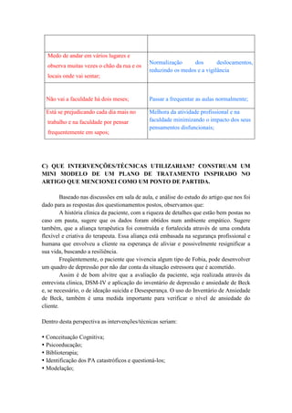 Medo de andar em vários lugares e
                                              Normalização      dos       deslocamentos,
  observa muitas vezes o chão da rua e os
                                              reduzindo os medos e a vigilância
  locais onde vai sentar;


 Não vai a faculdade há dois meses;           Passar a frequentar as aulas normalmente;

 Está se prejudicando cada dia mais no        Melhora da atividade profissional e na
  trabalho e na faculdade por pensar          faculdade minimizando o impacto dos seus
                                              pensamentos disfuncionais;
  frequentemente em sapos;




C) QUE INTERVENÇÕES/TÉCNICAS UTILIZARIAM? CONSTRUAM UM
MINI MODELO DE UM PLANO DE TRATAMENTO INSPIRADO NO
ARTIGO QUE MENCIONEI COMO UM PONTO DE PARTIDA.

         Baseado nas discussões em sala de aula, e análise do estudo do artigo que nos foi
dado para as respostas dos questionamentos postos, observamos que:
         A história clinica da paciente, com a riqueza de detalhes que estão bem postas no
caso em pauta, sugere que os dados foram obtidos num ambiente empático. Sugere
também, que a aliança terapêutica foi construída e fortalecida através de uma conduta
flexível e criativa do terapeuta. Essa aliança está embasada na segurança profissional e
humana que envolveu a cliente na esperança de aliviar e possivelmente resignificar a
sua vida, buscando a resiliência.
         Freqüentemente, o paciente que vivencia algum tipo de Fobia, pode desenvolver
um quadro de depressão por não dar conta da situação estressora que é acometido.
         Assim é de bom alvitre que a avaliação da paciente, seja realizada através da
entrevista clinica, DSM-IV e aplicação do inventário de depressão e ansiedade de Beck
e, se necessário, o de ideação suicida e Desesperança. O uso do Inventário de Ansiedade
de Beck, também é uma medida importante para verificar o nível de ansiedade do
cliente.

Dentro desta perspectiva as intervenções/técnicas seriam:

 Conceituação Cognitiva;
 Psicoeducação;
 Biblioterapia;
 Identificação dos PA catastróficos e questioná-los;
 Modelação;
 