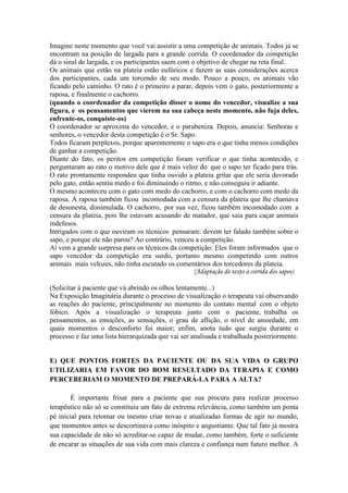 Imagine neste momento que você vai assistir a uma competição de animais. Todos já se
encontram na posição de largada para a grande corrida. O coordenador da competição
dá o sinal de largada, e os participantes saem com o objetivo de chegar na reta final.
Os animais que estão na plateia estão eufóricos e fazem as suas considerações acerca
dos participantes, cada um torcendo de seu modo. Pouco a pouco, os animais vão
ficando pelo caminho. O rato é o primeiro a parar, depois vem o gato, posteriormente a
raposa, e finalmente o cachorro.
(quando o coordenador da competição disser o nome do vencedor, visualize a sua
figura, e os pensamentos que vierem na sua cabeça neste momento, não fuja deles,
enfrente-os, conquiste-os)
O coordenador se aproxima do vencedor, e o parabeniza. Depois, anuncia: Senhoras e
senhores, o vencedor desta competição é o Sr. Sapo.
Todos ficaram perplexos, porque aparentemente o sapo era o que tinha menos condições
de ganhar a competição.
Diante do fato, os peritos em competição foram verificar o que tinha acontecido, e
perguntaram ao rato o motivo dele que é mais veloz do que o sapo ter ficado para trás.
O rato prontamente respondeu que tinha ouvido a plateia gritar que ele seria devorado
pelo gato, então sentiu medo e foi diminuindo o ritmo, e não conseguiu ir adiante.
O mesmo aconteceu com o gato com medo do cachorro, e com o cachorro com medo da
raposa. A raposa também ficou incomodada com a censura da plateia que lhe chamava
de desonesta, dissimulada. O cachorro, por sua vez, ficou também incomodado com a
censura da plateia, pois lhe estavam acusando de matador, que saia para caçar animais
indefesos.
Intrigados com o que ouviram os técnicos pensaram: devem ter falado também sobre o
sapo, e porque ele não parou? Ao contrário, venceu a competição.
Aí vem a grande surpresa para os técnicos da competição: Eles foram informados que o
sapo vencedor da competição era surdo, portanto mesmo competindo com outros
animais mais velozes, não tinha escutado os comentários dos torcedores da plateia.
                                                    (Adaptação do texto a corrida dos sapos)

(Solicitar à paciente que vá abrindo os olhos lentamente...)
Na Exposição Imaginária durante o processo de visualização o terapeuta vai observando
as reações do paciente, principalmente no momento do contato mental com o objeto
fóbico. Após a visualização o terapeuta junto com o paciente, trabalha os
pensamentos, as emoções, as sensações, o grau de aflição, o nível de ansiedade, em
quais momentos o desconforto foi maior; enfim, anota tudo que surgiu durante o
processo e faz uma lista hierarquizada que vai ser analisada e trabalhada posteriormente.


E) QUE PONTOS FORTES DA PACIENTE OU DA SUA VIDA O GRUPO
UTILIZARIA EM FAVOR DO BOM RESULTADO DA TERAPIA E COMO
PERCEBERIAM O MOMENTO DE PREPARÁ-LA PARA A ALTA?

        É importante frisar para a paciente que sua procura para realizar processo
terapêutico não só se constituiu um fato de extrema relevância, como também um ponta
pé inicial para retomar ou mesmo criar novas e atualizadas formas de agir no mundo,
que momentos antes se descortinava como inóspito e angustiante. Que tal fato já mostra
sua capacidade de não só acreditar-se capaz de mudar, como também, forte o suficiente
de encarar as situações de sua vida com mais clareza e confiança num futuro melhor. A
 
