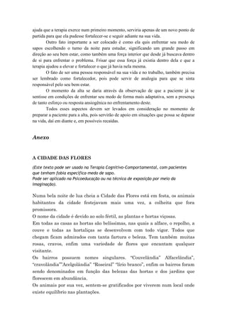 ajuda que a terapia exerce num primeiro momento, serviria apenas de um novo ponto de
partida para que ela pudesse fortalecer-se e seguir adiante na sua vida.
        Outro fato importante a ser colocado é como ela quis enfrentar seu medo de
sapos escolhendo o turno da noite para estudar, significando um grande passo em
direção ao seu bem estar, como também uma força interior que desde já buscava dentro
de si para enfrentar o problema. Frisar que essa força já existia dentro dela e que a
terapia ajudou a elevar e fortalecer o que já havia nela mesma.
        O fato de ser uma pessoa responsável na sua vida e no trabalho, também precisa
ser lembrado como fortalecedor, pois pode servir de analogia para que se sinta
responsável pelo seu bem estar.
        O momento da alta se daria através da observação de que a paciente já se
sentisse em condições de enfrentar seu medo de forma mais adaptativa, sem a presença
de tanto esforço ou resposta ansiogênica no enfrentamento deste.
        Todos esses aspectos devem ser levados em consideração no momento de
preparar a paciente para a alta, pois servirão de apoio em situações que possa se deparar
na vida, daí em diante e, em possíveis recaídas.


Anexo


A CIDADE DAS FLORES

(Este texto pode ser usado na Terapia Cognitivo-Comportamental, com pacientes
que tenham fobia específica-medo de sapo.
Pode ser aplicado na Psicoeducação ou na técnica de exposição por meio da
imaginação).

Numa bela noite de lua cheia a Cidade das Flores está em festa, os animais
habitantes da cidade festejavam mais uma vez, a colheita que fora
promissora.
O nome da cidade é devido ao solo fértil, as plantas e hortas viçosas.
Em todas as casas as hortas são belíssimas, nas quais a alface, o repolho, a
couve e todas as hortaliças se desenvolvem com todo vigor. Todos que
chegam ficam admirados com tanta fartura e beleza. Tem também muitas
rosas, cravos, enfim uma variedade de flores que encantam qualquer
visitante.
Os bairros possuem nomes singulares. “Couvelândia” Alfacelândia”,
“cravolândia””Acelgolândia” “Roseiral” “lírio branco”, enfim os bairros foram
sendo denominados em função das belezas das hortas e dos jardins que
florescem em abundância.
Os animais por sua vez, sentem-se gratificados por viverem num local onde
existe equilíbrio nas plantações.
 