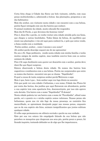 Certa feita chega à Cidade das flores um belo visitante, esbelto, com suas
penas multicoloridas e, admirando a beleza das plantações, perguntou a um
dos habitantes:
Bom dia senhor, sou visitante nesta cidade e me encantei com a sua beleza,
porém fiquei intrigado com um dos bairros que conheci.
O animal residente da cidade, muito educado lhe respondeu
Bom dia Sr Pavão, a que devemos tão honrosa visita?
Pois é, disse-lhe o pavão, eu venho visitar esta cidade atraída pela sua fama,
que chegou a outras localidades. Todos falam da beleza, do equilíbrio que
existe nas plantações e vim até aqui para conhecê-la, e pelo que estou vendo,
a fama condiz com a realidade.
 Porém senhor, senhor... como é mesmo o seu nome?
Ah senhor pavão desculpe esqueci-me de me apresentar
Eu sou o Sr. Sapo jardineiro, resido nesta cidade com minha família e tenho
muitos amigos da minha espécie, mas também convivo bem com os outros
animais da cidade.
Pois é Sr sapo Jardineiro sem querer ser descortês com o senhor, porém devo
dizer-lhe que fiquei surpreso.
Estava observando a beleza desta cidade. Os nomes dos bairros bem
sugestivos e condizentes com a sua beleza. Porém me surpreendeu que entre
os nomes dos bairros encontrei um que se chama “Sapolândia”.
E qual a causa de tanta surpresa senhor pavão?Retrucou o sapo
Bem é que, bem é que... bem senhor sapo vou logo direto no assunto:
Pelo que pude ver esta cidade é belíssima, o seu nome, Cidade das Flores foi
por conta das hortas, dos jardins que aqui florescem em abundancia, porém
a sua espécie tem uma aparência feia, desconcertante, por isso não aprovo
esta decisão. Um bairro com o nome “Sapolândia!” É demais!
Nesta cidade poderia ter um bairro com o nome de “Pavolândia”, afinal como
pavão, sei o quanto eu e minha espécie somos valorosos. Nossas penas são
belíssimas, quem nos vir não foge da nossa presença, ao contrário fica
maravilhado, se aproximam desejando pegar nas nossas penas, enquanto
que os da sua espécie são feios, animais insignificantes que juntos enfeiam
qualquer cidade.
O velho sapo permaneceu em silêncio ouvindo o pavão na sua vaidade.
Este por sua vez estava tão empolgado falando da sua beleza que não
percebeu os mosquitos que chegavam aos seus pés, porém pouco a pouco, foi
ficando inquieto, tentando defender-se de algo que lhe importunava.
 