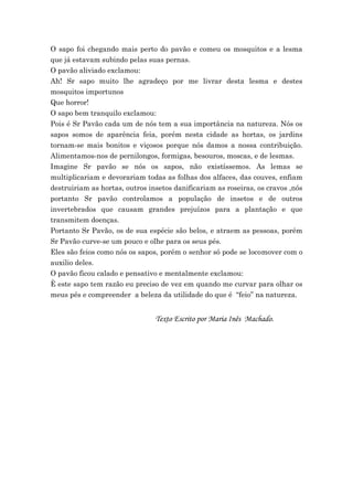 O sapo foi chegando mais perto do pavão e comeu os mosquitos e a lesma
que já estavam subindo pelas suas pernas.
O pavão aliviado exclamou:
Ah! Sr sapo muito lhe agradeço por me livrar desta lesma e destes
mosquitos importunos
Que horror!
O sapo bem tranquilo exclamou:
Pois é Sr Pavão cada um de nós tem a sua importância na natureza. Nós os
sapos somos de aparência feia, porém nesta cidade as hortas, os jardins
tornam-se mais bonitos e viçosos porque nós damos a nossa contribuição.
Alimentamos-nos de pernilongos, formigas, besouros, moscas, e de lesmas.
Imagine Sr pavão se nós os sapos, não existíssemos. As lemas se
multiplicariam e devorariam todas as folhas dos alfaces, das couves, enfiam
destruiriam as hortas, outros insetos danificariam as roseiras, os cravos ,nós
portanto Sr pavão controlamos a população de insetos e de outros
invertebrados que causam grandes prejuízos para a plantação e que
transmitem doenças.
Portanto Sr Pavão, os de sua espécie são belos, e atraem as pessoas, porém
Sr Pavão curve-se um pouco e olhe para os seus pés.
Eles são feios como nós os sapos, porém o senhor só pode se locomover com o
auxilio deles.
O pavão ficou calado e pensativo e mentalmente exclamou:
È este sapo tem razão eu preciso de vez em quando me curvar para olhar os
meus pés e compreender a beleza da utilidade do que é “feio” na natureza.


                                Texto Escrito por Maria Inês Machado.
 