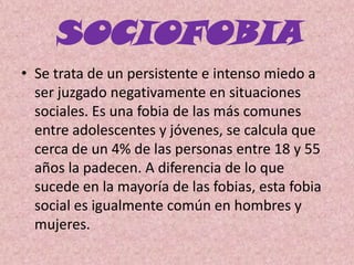 SOCIOFOBIASe trata de un persistente e intenso miedo a ser juzgado negativamente en situaciones sociales. Es una fobia de las más comunes entre adolescentes y jóvenes, se calcula que cerca de un 4% de las personas entre 18 y 55 años la padecen. A diferencia de lo que sucede en la mayoría de las fobias, esta fobia social es igualmente común en hombres y mujeres. 