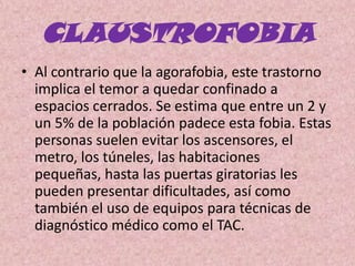 CLAUSTROFOBIAAl contrario que la agorafobia, este trastorno implica el temor a quedar confinado a espacios cerrados. Se estima que entre un 2 y un 5% de la población padece esta fobia. Estas personas suelen evitar los ascensores, el metro, los túneles, las habitaciones pequeñas, hasta las puertas giratorias les pueden presentar dificultades, así como también el uso de equipos para técnicas de diagnóstico médico como el TAC. 