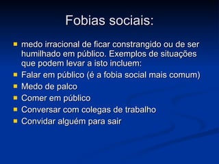 Fobias sociais: medo irracional de ficar constrangido ou de ser humilhado em público. Exemplos de situações que podem levar a isto incluem:  Falar em público (é a fobia social mais comum)  Medo de palco  Comer em público  Conversar com colegas de trabalho  Convidar alguém para sair  
