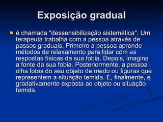 Exposição gradual é chamada "dessensibilização sistemática". Um terapeuta trabalha com a pessoa através de passos graduais. Primeiro a pessoa aprende métodos de relaxamento para lidar com as respostas físicas da sua fobia. Depois, imagina a fonte da sua fobia. Posteriormente, a pessoa olha fotos do seu objeto de medo ou figuras que representem a situação temida. E, finalmente, é gradativamente exposta ao objeto ou situação temida. 