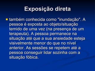 Exposição direta também conhecida como "inundação". A pessoa é exposta ao objeto/situação temido de uma vez (na presença de um terapeuta). A pessoa permanece na situação até que a sua ansiedade esteja visivelmente menor do que no nível anterior. As sessões se repetem até a pessoa conseguir lidar sozinha com a situação fóbica.  