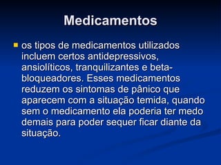 Medicamentos os tipos de medicamentos utilizados incluem certos antidepressivos, ansiolíticos, tranquilizantes e beta-bloqueadores. Esses medicamentos reduzem os sintomas de pânico que aparecem com a situação temida, quando sem o medicamento ela poderia ter medo demais para poder sequer ficar diante da situação.  