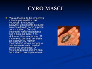 CYRO MASCI  “ Até a década de 50, imperava a teoria psicanalítica das neuroses. Em poucas palavras, um sintoma psíquico era considerado como a ponta de um iceberg. De nada adiantaria retirar essa ponta que o gelo iria subir, e os sintomas iriam reaparecer. O tratamento portanto consistia em destruir (ou melhor, reestruturar) todo o iceberg, o que somente seria possível com anos de análise. O resultado prático sempre ficou bem abaixo das expectativas.  