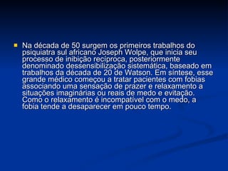 Na década de 50 surgem os primeiros trabalhos do psiquiatra sul africano Joseph Wolpe, que inicia seu processo de inibição recíproca, posteriormente denominado dessensibilização sistemática, baseado em trabalhos da década de 20 de Watson. Em síntese, esse grande médico começou a tratar pacientes com fobias associando uma sensação de prazer e relaxamento a situações imaginárias ou reais de medo e evitação. Como o relaxamento é incompatível com o medo, a fobia tende a desaparecer em pouco tempo.  
