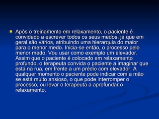 Após o treinamento em relaxamento, o paciente é convidado a escrever todos os seus medos, já que em geral são vários, atribuindo uma hierarquia do maior para o menor medo. Inicia-se então, o processo pelo menor medo. Vou usar como exemplo um elevador. Assim que o paciente é colocado em relaxamento profundo, o terapeuta convida o paciente a imaginar que está na rua, em frente a um prédio com elevador. A qualquer momento o paciente pode indicar com a mão se está muito ansioso, o que pode interromper o processo, ou levar o terapeuta a aprofundar o relaxamento.  