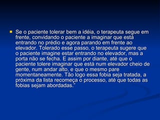 Se o paciente tolerar bem a idéia, o terapeuta segue em frente, convidando o paciente a imaginar que está entrando no prédio e agora parando em frente ao elevador. Tolerado esse passo, o terapeuta sugere que o paciente imagine estar entrando no elevador, mas a porta não se fecha. E assim por diante, até que o paciente tolere imaginar que está num elevador cheio de gente, num andar alto, e que o mesmo pare momentaneamente. Tão logo essa fobia seja tratada, a próxima da lista recomeça o processo, até que todas as fobias sejam abordadas.” 