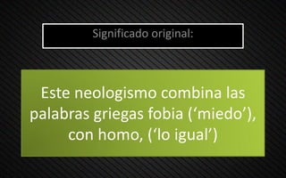 Este neologismo combina las
palabras griegas fobia (‘miedo’),
con homo, (‘lo igual’)
Significado original:
 