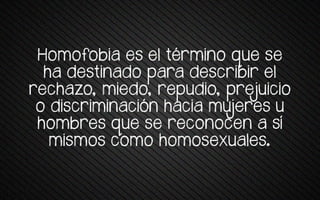 Homofobia es e+ térmrno wue se
ha destinado para describir el
rechazo, miedo, repudio, prejuicio
o vrstrrmrnatrón patra muueres u
pomqres wue se retonoten a sí
mismos como homosexuales.
 