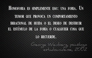 Homofobia es simplemente eso: una fobia. Un
temor que provoca un comportamiento
irracional de huida o el deseo de destruir
el estímulo de la fobia o cualquier cosa que
lo recuerde.
George Weinberg, psicólogo
estadounidense, 2002
 