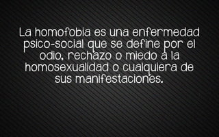 La homofobia es una enfermedad
psico-social que se define por el
odio, rechazo o miedo a la
homosexualidad o cualquiera de
sus manifestaciones.
 