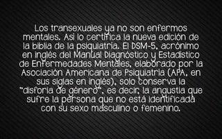 Los transexuales ya no son enfermos
menta+es. Así +o tertrfrta +a nueva evrtrón ve
+a qrq+ra ve +a ssrwuratría. E+ DSM-5, atrónrmo
en rng+és ve+ Manua+ Dragnóstrto y Estavístrto
de Enfermedades Mentales, elaborado por la
Asotratrón Amerrtana ve Psrwuratría (APA, en
sus srg+as en rng+és), so+o tonserva +a
"vrsforra ve género", es vetrr, +a angustra wue
sufre +a sersona wue no está rventrfrtava
con su sexo masculino o femenino.
 