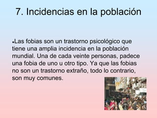 7. Incidencias en la población
●Las fobias son un trastorno psicológico que
tiene una amplia incidencia en la población
mundial. Una de cada veinte personas, padece
una fobia de uno u otro tipo. Ya que las fobias
no son un trastorno extraño, todo lo contrario,
son muy comunes.
 