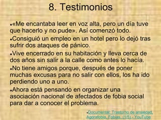 8. Testimonios
●«Me encantaba leer en voz alta, pero un día tuve
que hacerlo y no pude». Así comenzó todo.
●Consiguió un empleo en un hotel pero lo dejó tras
sufrir dos ataques de pánico.
●Vive encerrado en su habitación y lleva cerca de
dos años sin salir a la calle como antes lo hacía.
●No tiene amigos porque, después de poner
muchas excusas para no salir con ellos, los ha ido
perdiendo uno a uno.
●Ahora está pensando en organizar una
asociación nacional de afectados de fobia social
para dar a conocer el problema.
●Documental: Trastorno de ansiedad,
Agorafobia, Fobias. (1/5) - YouTube
 