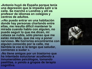●Antonio huyó de España porque tenia
una depresión que le impedía salir a la
calle. Se marchó a Londres y allí es
profesor de idiomas en colegios y
centros de adultos.
●«No puedo entrar en una habitación
donde hay personas charlando entre
ellas, me resulta difícil mantener la
mirada cuando hablo con alguien, no
puedo seguir lo que me dicen, mi
cabeza se nubla, sólo pienso que me
están mirando, que me voy a poner
nervioso. Me horroriza encontrarme con
alguien conocido por la calle, me
tiembla la voz si le tengo que saludar,
comienzo a sudar ».
●No tiene amigos por un trastorno que
ha intentado solucionar acudiendo a
innumerables psicólogos, tomando
pastillas, o yendo a grupos de terapia
cognitiva.
 