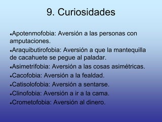 9. Curiosidades
●Apotenmofobia: Aversión a las personas con
amputaciones.
●Araquibutirofobia: Aversión a que la mantequilla
de cacahuete se pegue al paladar.
●Asimetrifobia: Aversión a las cosas asimétricas.
●Cacofobia: Aversión a la fealdad.
●Catisolofobia: Aversión a sentarse.
●Clinofobia: Aversión a ir a la cama.
●Crometofobia: Aversión al dinero.
 