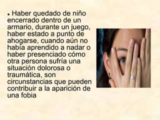 ● Haber quedado de niño
encerrado dentro de un
armario, durante un juego,
haber estado a punto de
ahogarse, cuando aún no
había aprendido a nadar o
haber presenciado cómo
otra persona sufría una
situación dolorosa o
traumática, son
circunstancias que pueden
contribuir a la aparición de
una fobia
 