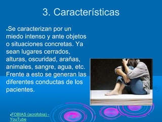 3. Características
●Se caracterizan por un
miedo intenso y ante objetos
o situaciones concretas. Ya
sean lugares cerrados,
alturas, oscuridad, arañas,
animales, sangre, agua, etc.
Frente a esto se generan las
diferentes conductas de los
pacientes.
●FOBIAS (acrofobia) -
YouTube
 