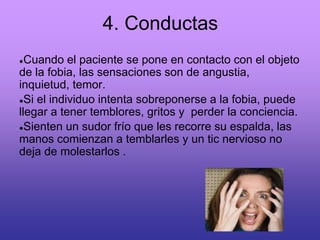 4. Conductas
●Cuando el paciente se pone en contacto con el objeto
de la fobia, las sensaciones son de angustia,
inquietud, temor.
●Si el individuo intenta sobreponerse a la fobia, puede
llegar a tener temblores, gritos y perder la conciencia.
●Sienten un sudor frío que les recorre su espalda, las
manos comienzan a temblarles y un tic nervioso no
deja de molestarlos .
 
