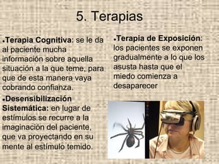 5. Terapias
●Terapia Cognitiva: se le da
al paciente mucha
información sobre aquella
situación a la que teme, para
que de esta manera vaya
cobrando confianza.
●Desensibilización
Sistemática: en lugar de
estímulos se recurre a la
imaginación del paciente,
que va proyectando en su
mente al estímulo temido.
●Terapia de Exposición:
los pacientes se exponen
gradualmente a lo que los
asusta hasta que el
miedo comienza a
desaparecer
 