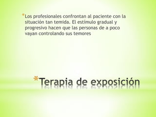 *
*Los profesionales confrontan al paciente con la
situación tan temida. El estímulo gradual y
progresivo hacen que las personas de a poco
vayan controlando sus temores
 
