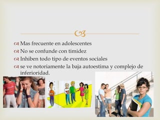 
 Mas frecuente en adolescentes
 No se confunde con timidez
 Inhiben todo tipo de eventos sociales
 se ve notoriamente la baja autoestima y complejo de
inferioridad.
 
