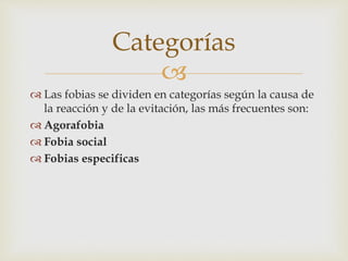 
 Las fobias se dividen en categorías según la causa de
la reacción y de la evitación, las más frecuentes son:
 Agorafobia
 Fobia social
 Fobias especificas
Categorías
 