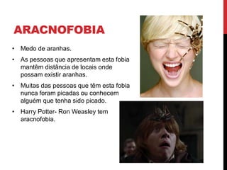ARACNOFOBIA
• Medo de aranhas.
• As pessoas que apresentam esta fobia
mantêm distância de locais onde
possam existir aranhas.
• Muitas das pessoas que têm esta fobia
nunca foram picadas ou conhecem
alguém que tenha sido picado.
• Harry Potter- Ron Weasley tem
aracnofobia.
 