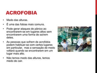 ACROFOBIA
• Medo das alturas.
• É uma das fobias mais comuns.
• Pode gerar ataques de pânico ao
encontrarem-se em lugares altos sem
encontrarem uma forma de saírem
deles.
• As pessoas que sofrem de acrofobia
podem habituar-se com certos lugares
em particular, mas a sensação de medo
voltará quando se encontrarem em um
lugar mais alto.
• Não temos medo das alturas, temos
medo de cair.
 