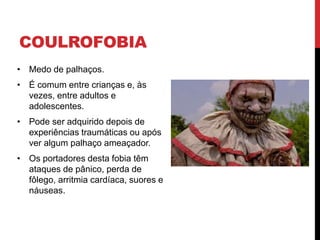 COULROFOBIA
• Medo de palhaços.
• É comum entre crianças e, às
vezes, entre adultos e
adolescentes.
• Pode ser adquirido depois de
experiências traumáticas ou após
ver algum palhaço ameaçador.
• Os portadores desta fobia têm
ataques de pânico, perda de
fôlego, arritmia cardíaca, suores e
náuseas.
 