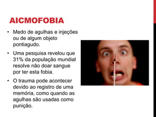 AICMOFOBIA
• Medo de agulhas e injeções
ou de algum objeto
pontiagudo.
• Uma pesquisa revelou que
31% da população mundial
resolve não doar sangue
por ter esta fobia.
• O trauma pode acontecer
devido ao registro de uma
memória, como quando as
agulhas são usadas como
punição.
 
