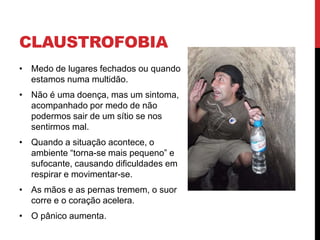 CLAUSTROFOBIA
• Medo de lugares fechados ou quando
estamos numa multidão.
• Não é uma doença, mas um sintoma,
acompanhado por medo de não
podermos sair de um sítio se nos
sentirmos mal.
• Quando a situação acontece, o
ambiente “torna-se mais pequeno” e
sufocante, causando dificuldades em
respirar e movimentar-se.
• As mãos e as pernas tremem, o suor
corre e o coração acelera.
• O pânico aumenta.
 