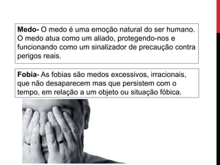 Medo- O medo é uma emoção natural do ser humano.
O medo atua como um aliado, protegendo-nos e
funcionando como um sinalizador de precaução contra
perigos reais.
Fobia- As fobias são medos excessivos, irracionais,
que não desaparecem mas que persistem com o
tempo, em relação a um objeto ou situação fóbica.
 