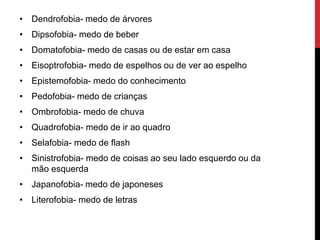 • Dendrofobia- medo de árvores
• Dipsofobia- medo de beber
• Domatofobia- medo de casas ou de estar em casa
• Eisoptrofobia- medo de espelhos ou de ver ao espelho
• Epistemofobia- medo do conhecimento
• Pedofobia- medo de crianças
• Ombrofobia- medo de chuva
• Quadrofobia- medo de ir ao quadro
• Selafobia- medo de flash
• Sinistrofobia- medo de coisas ao seu lado esquerdo ou da
mão esquerda
• Japanofobia- medo de japoneses
• Literofobia- medo de letras
 