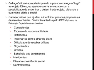 • O diagnóstico é apropriado quando a pessoa começa a “fugir”
ao objeto fóbico, ou quando ocorre ansiedade com a
possibilidade de encontrar o determinado objeto, afetando a
sua rotina diária e social.
• Características que ajudam a identificar pessoas propensas a
desenvolver fobias. Dados levantados pelo CPEM (Centro de
Psicologia Especializado em Medos):
• Competentes
• Excesso de responsabilidade
• Detalhistas
• Importar-se com o olhar do outro
• Dificuldade de receber críticas
• Organizadas
• Críticas
• Sensíveis aos sentimentos
• Inteligentes
• Elevada consciência social
• Controladoras.
 