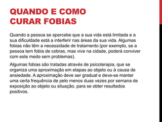 QUANDO E COMO
CURAR FOBIAS
Quando a pessoa se apercebe que a sua vida está limitada e a
sua dificuldade está a interferir nas áreas da sua vida. Algumas
fobias não têm a necessidade de tratamento (por exemplo, se a
pessoa tem fobia de cobras, mas vive na cidade, poderá conviver
com este medo sem problemas).
Algumas fobias são tratadas através de psicoterapia, que se
organiza uma aproximação em etapas ao objeto ou à causa de
ansiedade. A aproximação deve ser gradual e deve-se manter
uma certa frequência de pelo menos duas vezes por semana de
exposição ao objeto ou situação, para se obter resultados
positivos.
 